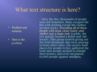 What text structure is here?
• Problem and
solution
• Here is the
problem
After the fire, thousands of people
were left homeless. Many escaped the
fire with nothing except the clothes
on their backs. Providing all of these
people with food, clean water, and
shelter was a huge task. Luckily, the
city quickly formed a Relief and Aid
Society. This group started giving out
the food donations that were pouring
in from other cities. The society built
places for people to live, gathered the
tools that people needed to rebuild
their houses, and even vaccinated
64,000 people against smallpox.
 