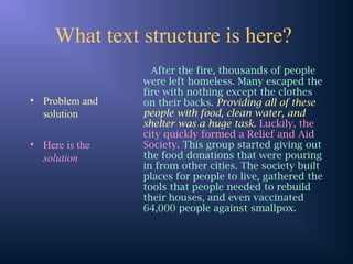 What text structure is here?
• Problem and
solution
• Here is the
solution
After the fire, thousands of people
were left homeless. Many escaped the
fire with nothing except the clothes
on their backs. Providing all of these
people with food, clean water, and
shelter was a huge task. Luckily, the
city quickly formed a Relief and Aid
Society. This group started giving out
the food donations that were pouring
in from other cities. The society built
places for people to live, gathered the
tools that people needed to rebuild
their houses, and even vaccinated
64,000 people against smallpox.
 