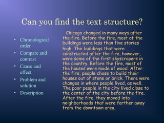 Can you find the text structure?
• Chronological
order
• Compare and
contrast
• Cause and
effect
• Problem and
solution
• Description
Chicago changed in many ways after
the fire. Before the fire, most of the
buildings were less than five stories
high. The buildings that were
constructed after the fire, however,
were some of the first skyscrapers in
the country. Before the fire, most of
the houses were made of wood. After
the fire, people chose to build their
houses out of stone or brick. There were
changes in where people lived, as well.
The poor people in the city lived close to
the center of the city before the fire.
After the fire, they moved into
neighborhoods that were farther away
from the downtown area.
 