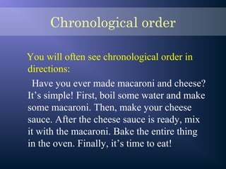 Chronological order
You will often see chronological order in
directions:
Have you ever made macaroni and cheese?
It’s simple! First, boil some water and make
some macaroni. Then, make your cheese
sauce. After the cheese sauce is ready, mix
it with the macaroni. Bake the entire thing
in the oven. Finally, it’s time to eat!
 