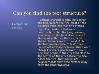 Can you find the text structure?
• Compare and
contrast
Chicago changed in many ways after
the fire. Before the fire, most of the
buildings were less than five stories
high. The buildings that were
constructed after the fire, however,
were some of the first skyscrapers in
the country. Before the fire, most of
the houses were made of wood. After
the fire, people chose to build their
houses out of stone or brick. There were
changes in where people lived, as well.
The poor people in the city lived close to
the center of the city before the fire.
After the fire, they moved into
neighborhoods that were farther away
from the downtown area.
 