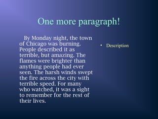 One more paragraph!
By Monday night, the town
of Chicago was burning.
People described it as
terrible, but amazing. The
flames were brighter than
anything people had ever
seen. The harsh winds swept
the fire across the city with
terrible speed. For many
who watched, it was a sight
to remember for the rest of
their lives.
• Description
 