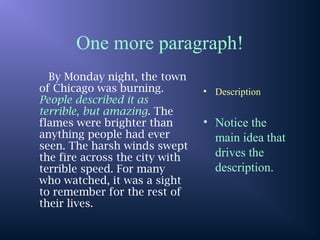 One more paragraph!
By Monday night, the town
of Chicago was burning.
People described it as
terrible, but amazing. The
flames were brighter than
anything people had ever
seen. The harsh winds swept
the fire across the city with
terrible speed. For many
who watched, it was a sight
to remember for the rest of
their lives.
• Description
• Notice the
main idea that
drives the
description.
 