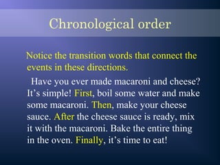 Chronological order
Notice the transition words that connect the
events in these directions.
Have you ever made macaroni and cheese?
It’s simple! First, boil some water and make
some macaroni. Then, make your cheese
sauce. After the cheese sauce is ready, mix
it with the macaroni. Bake the entire thing
in the oven. Finally, it’s time to eat!
 