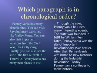 Which paragraph is in
chronological order?
Pennsylvania has many
historic sites. You can visit
Revolutionary war sites,
like Valley Forge. You can
also visit important
locations from the Civil
War, like Gettysburg.
Finally, you can also see the
site of the first oil well in
Titusville. Pennsylvania has
many neat places to visit!
Through the ages,
Pennsylvania has seen
many interesting events.
The state was founded in
1681 by William Penn.
Later, Pennsylvania was the
site of important
Revolutionary War battles.
After that, Pennsylvania
was home to new factories
during the Industrial
Revolution. Today,
Pennsylvania continues to
make history.
 