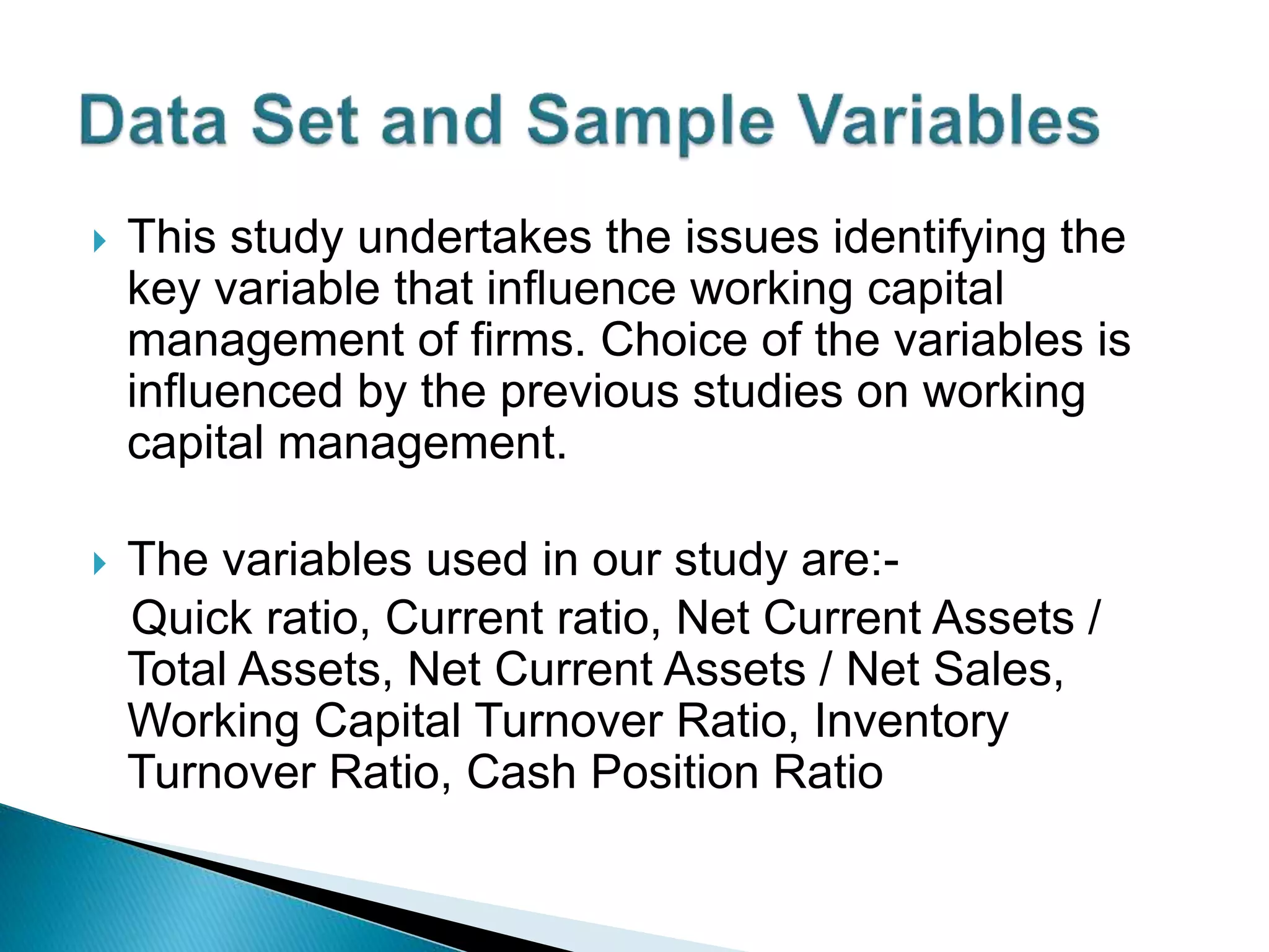  This study undertakes the issues identifying the
key variable that influence working capital
management of firms. Choice of the variables is
influenced by the previous studies on working
capital management.
 The variables used in our study are:-
Quick ratio, Current ratio, Net Current Assets /
Total Assets, Net Current Assets / Net Sales,
Working Capital Turnover Ratio, Inventory
Turnover Ratio, Cash Position Ratio
 