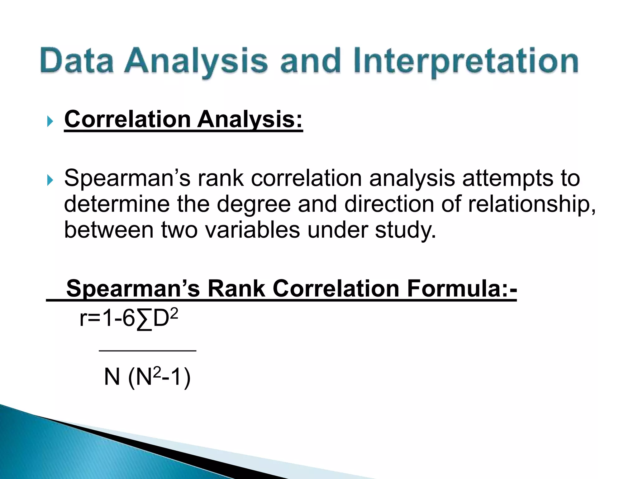  Correlation Analysis:
 Spearman’s rank correlation analysis attempts to
determine the degree and direction of relationship,
between two variables under study.
Spearman’s Rank Correlation Formula:-
r=1-6∑D2
___________
N (N2-1)
 