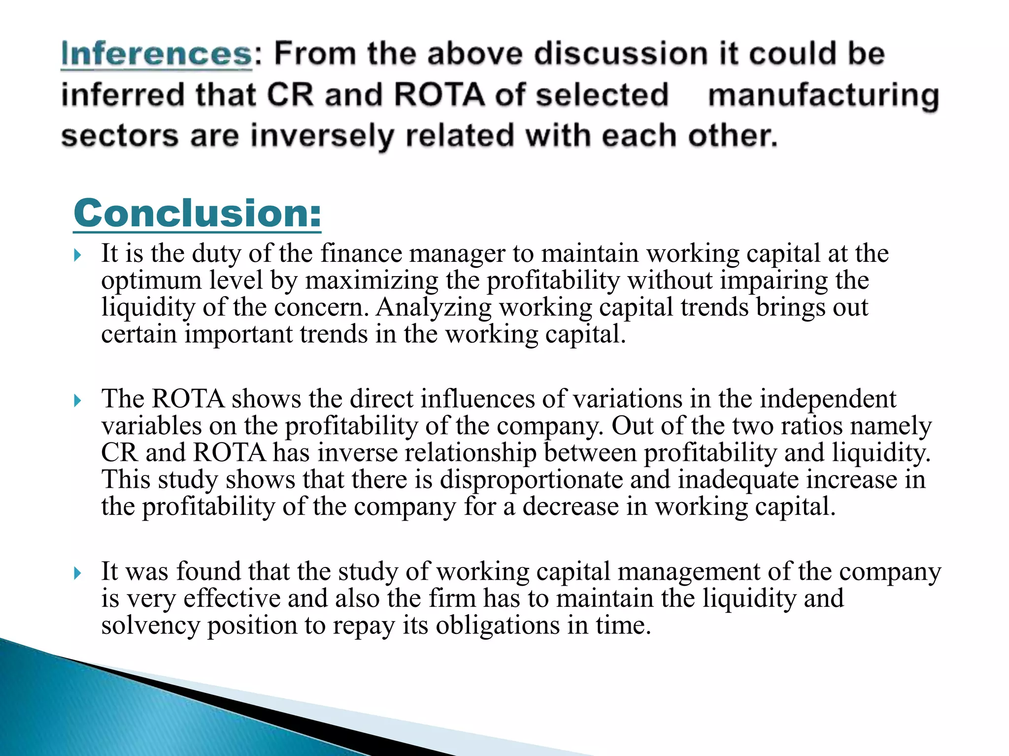 Conclusion:
 It is the duty of the finance manager to maintain working capital at the
optimum level by maximizing the profitability without impairing the
liquidity of the concern. Analyzing working capital trends brings out
certain important trends in the working capital.
 The ROTA shows the direct influences of variations in the independent
variables on the profitability of the company. Out of the two ratios namely
CR and ROTA has inverse relationship between profitability and liquidity.
This study shows that there is disproportionate and inadequate increase in
the profitability of the company for a decrease in working capital.
 It was found that the study of working capital management of the company
is very effective and also the firm has to maintain the liquidity and
solvency position to repay its obligations in time.
 
