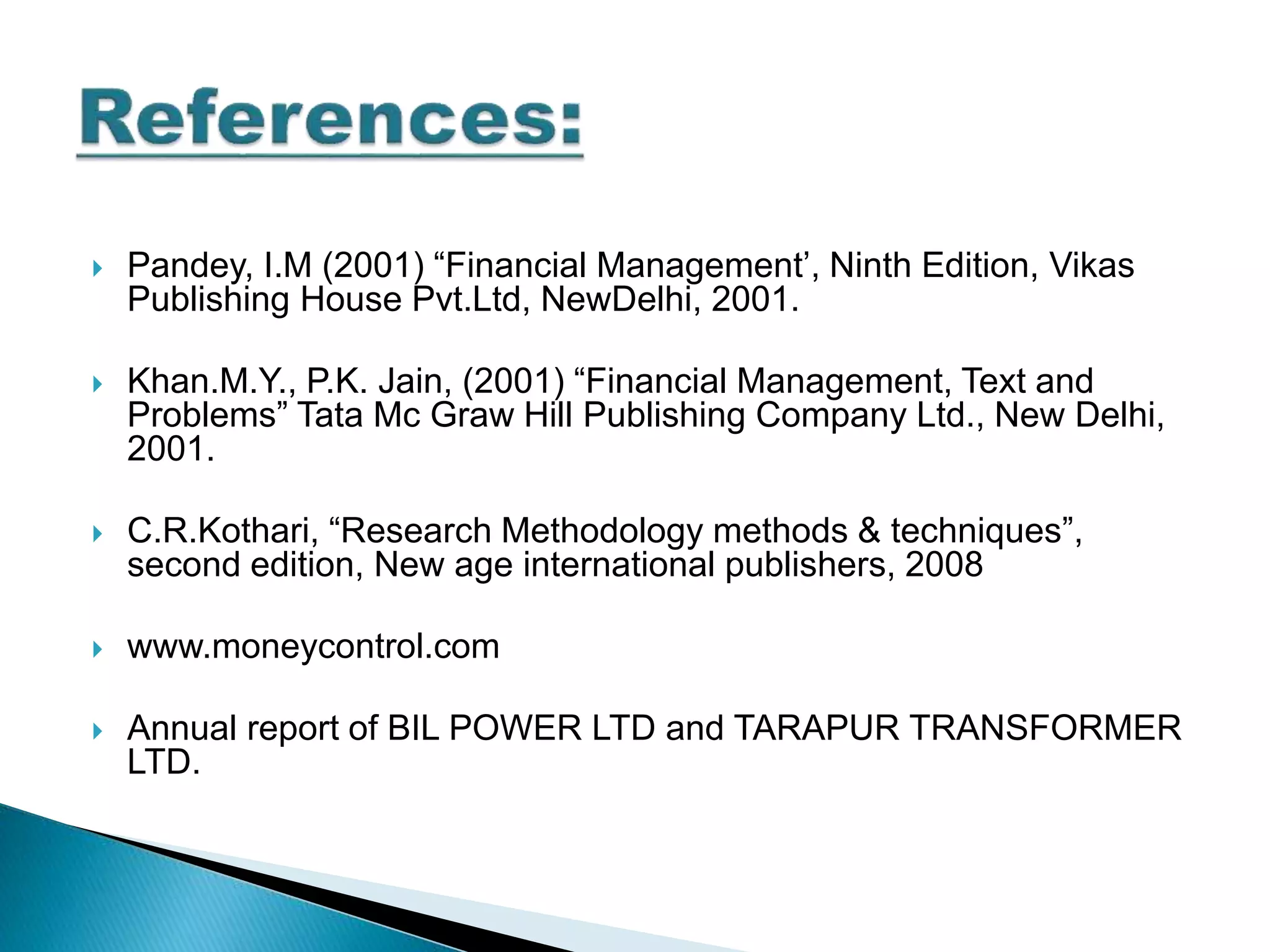  Pandey, I.M (2001) “Financial Management’, Ninth Edition, Vikas
Publishing House Pvt.Ltd, NewDelhi, 2001.
 Khan.M.Y., P.K. Jain, (2001) “Financial Management, Text and
Problems” Tata Mc Graw Hill Publishing Company Ltd., New Delhi,
2001.
 C.R.Kothari, “Research Methodology methods & techniques”,
second edition, New age international publishers, 2008
 www.moneycontrol.com
 Annual report of BIL POWER LTD and TARAPUR TRANSFORMER
LTD.
 