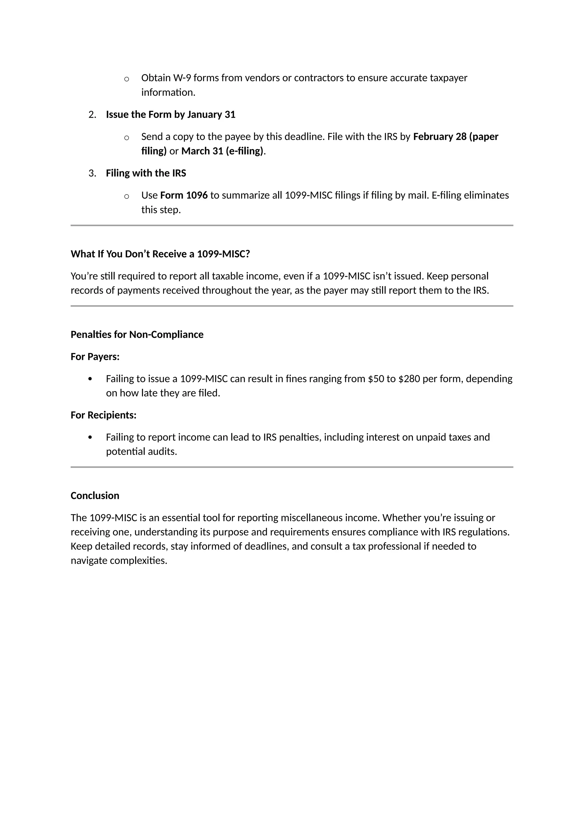 o Obtain W-9 forms from vendors or contractors to ensure accurate taxpayer
information.
2. Issue the Form by January 31
o Send a copy to the payee by this deadline. File with the IRS by February 28 (paper
filing) or March 31 (e-filing).
3. Filing with the IRS
o Use Form 1096 to summarize all 1099-MISC filings if filing by mail. E-filing eliminates
this step.
What If You Don’t Receive a 1099-MISC?
You’re still required to report all taxable income, even if a 1099-MISC isn’t issued. Keep personal
records of payments received throughout the year, as the payer may still report them to the IRS.
Penalties for Non-Compliance
For Payers:
 Failing to issue a 1099-MISC can result in fines ranging from $50 to $280 per form, depending
on how late they are filed.
For Recipients:
 Failing to report income can lead to IRS penalties, including interest on unpaid taxes and
potential audits.
Conclusion
The 1099-MISC is an essential tool for reporting miscellaneous income. Whether you’re issuing or
receiving one, understanding its purpose and requirements ensures compliance with IRS regulations.
Keep detailed records, stay informed of deadlines, and consult a tax professional if needed to
navigate complexities.
 