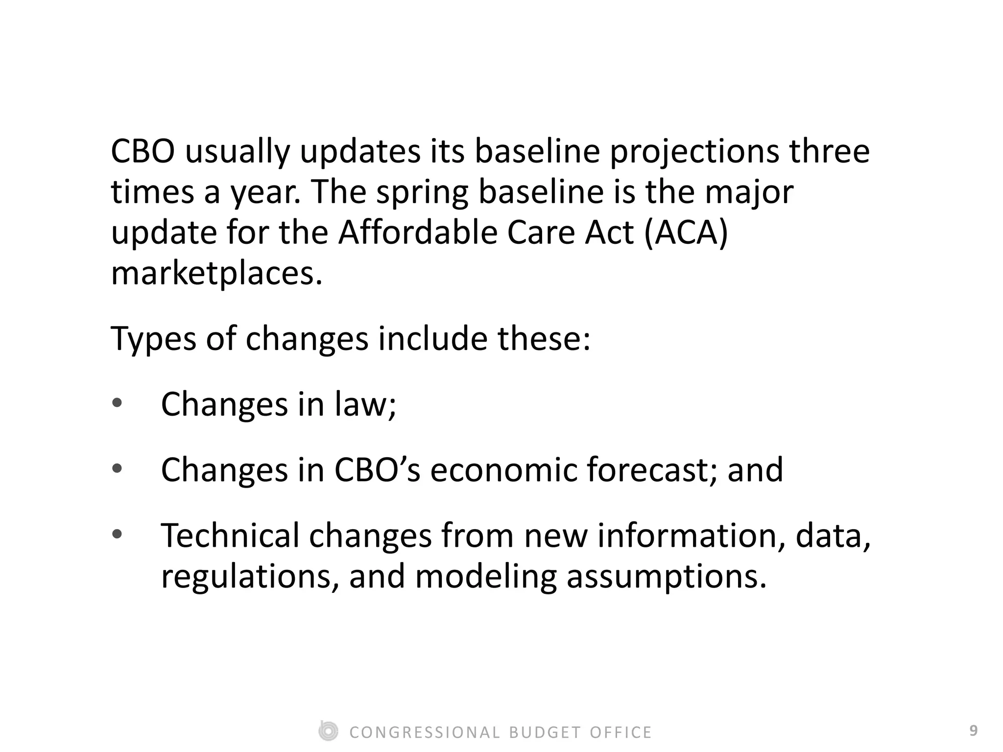 9CONGRESSIONAL BUDGET OFFICE
CBO usually updates its baseline projections three
times a year. The spring baseline is the major
update for the Affordable Care Act (ACA)
marketplaces.
Types of changes include these:
• Changes in law;
• Changes in CBO’s economic forecast; and
• Technical changes from new information, data,
regulations, and modeling assumptions.
 
