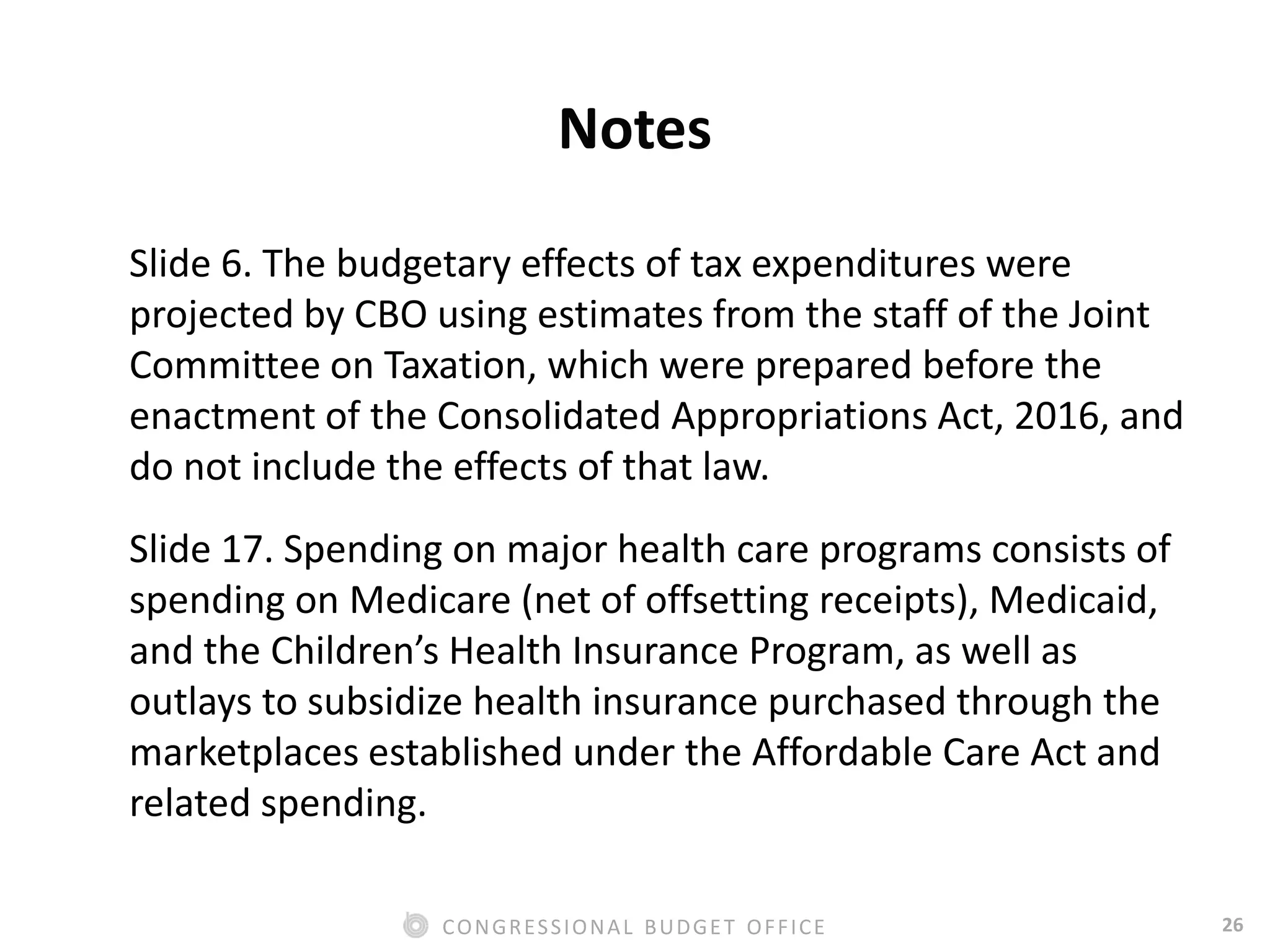 26CONGRESSIONAL BUDGET OFFICE
Notes
Slide 6. The budgetary effects of tax expenditures were
projected by CBO using estimates from the staff of the Joint
Committee on Taxation, which were prepared before the
enactment of the Consolidated Appropriations Act, 2016, and
do not include the effects of that law.
Slide 17. Spending on major health care programs consists of
spending on Medicare (net of offsetting receipts), Medicaid,
and the Children’s Health Insurance Program, as well as
outlays to subsidize health insurance purchased through the
marketplaces established under the Affordable Care Act and
related spending.
 