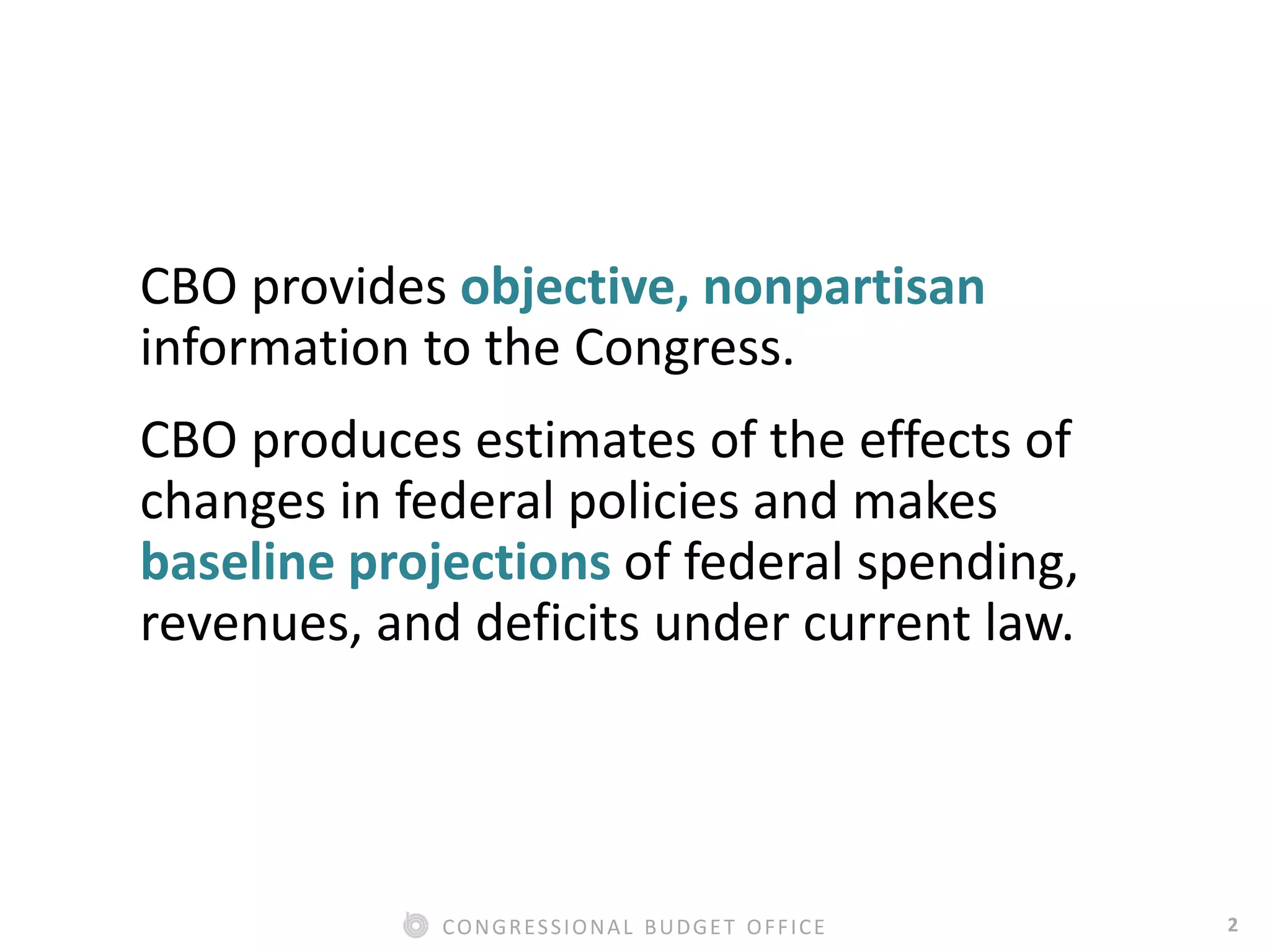 2CONGRESSIONAL BUDGET OFFICE
CBO provides objective, nonpartisan
information to the Congress.
CBO produces estimates of the effects of
changes in federal policies and makes
baseline projections of federal spending,
revenues, and deficits under current law.
 