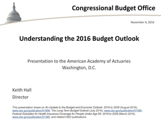 Congressional Budget Office
Understanding the 2016 Budget Outlook
Presentation to the American Academy of Actuaries
Washington, D.C.
November 4, 2016
Keith Hall
Director
This presentation draws on An Update to the Budget and Economic Outlook: 2016 to 2026 (August 2016),
www.cbo.gov/publication/51908; The Long-Term Budget Outlook (July 2016), www.cbo.gov/publication/51580;
Federal Subsidies for Health Insurance Coverage for People Under Age 65: 2016 to 2026 (March 2016),
www.cbo.gov/publication/51385; and related CBO publications.
 