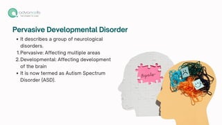 Pervasive Developmental Disorder
It describes a group of neurological
disorders.
1.Pervasive: Affecting multiple areas
2.Developmental: Affecting development
of the brain
It is now termed as Autism Spectrum
Disorder (ASD).
 