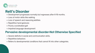 Rett’s Disorder
Development progresses normally but regresses after 6-18 months.
Loss of motor skills like walking
Loss of speech and reasoning abilities
Repetitive hand gestures
Poorly coordinated gait
Impaired language development
Pervasive developmental disorder-Not Otherwise Specified
Severe deficits in social and communication skills.
Repetitive behaviors
Refers to developmental conditions that cannot fit into other categories.
 