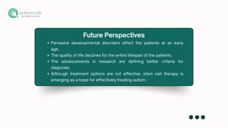 Pervasive developmental disorders affect the patients at an early
age.
The quality of life declines for the entire lifespan of the patients.
The advancements in research are defining better criteria for
diagnosis.
Although treatment options are not effective, stem cell therapy is
emerging as a hope for effectively treating autism.
Future Perspectives
 