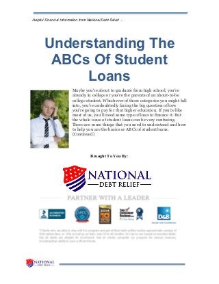 Helpful Financial Information from National Debt Relief …
Understanding The
ABCs Of Student
Loans
Maybe you're about to graduate from high school, you're
already in college or you're the parents of an about-to-be
college student. Whichever of these categories you might fall
into, you're undoubtedly facing the big question of how
you're going to pay for that higher education. If you're like
most of us, you'll need some type of loan to finance it. But
the whole issue of student loans can be very confusing.
There are some things that you need to understand and here
to help you are the basics or ABCs of student loans.
(Continued)
Brought To You By:
 