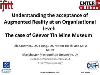 ENTER 2016 Research Track Slide Number 1
Understanding the acceptance of
Augmented Reality at an Organisational
level:
The case of Geevor Tin Mine Museum
Ella Cranmer,. Dr. T Jung,. Dr. M tom-Dieck, and Dr. A
Miller
Manchester Metropolitan University, UK
eleanor.e.cranmer@stu.mmu.ac.uk
http://creativear.org/
 