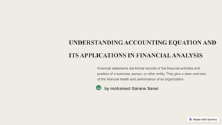 UNDERSTANDING ACCOUNTING EQUATION AND
ITS APPLICATIONS IN FINANCIALANALYSIS
Financial statements are formal records of the financial activities and
position of a business, person, or other entity. They give a clear overview
of the financial health and performance of an organization.
ma by mohamed Garane Sanei
 