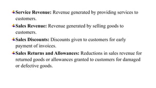Service Revenue: Revenue generated by providing services to
customers.
Sales Revenue: Revenue generated by selling goods to
customers.
Sales Discounts: Discounts given to customers for early
payment of invoices.
Sales Returns and Allowances: Reductions in sales revenue for
returned goods or allowances granted to customers for damaged
or defective goods.
 