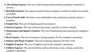 Advertising Expense: The cost of advertising and promoting a company's products or
services.
Bad Debt Expense: An expense incurred when a company is unable to collect on accounts
receivable.
Cost of Goods Sold: The direct costs attributable to the production of goods sold by a
company.
Freight-Out: The cost of shipping goods to customers.
Interest Expense: The cost of borrowing money, typically on loans or bonds.
Maintenance and Repairs Expense: The cost of maintaining and repairing the company's
assets.
Rent Expense: The cost of renting or leasing property for the company's operations.
Salaries and Wages Expense: The cost of paying employees for their work.
Supplies Expense: The cost of supplies used in the company's operations.
Utilities Expense: The cost of utilities, such as electricity, water, and gas, used in the
company's operations.
 