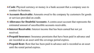 Cash: Physical currency or money in a bank account that a company uses to
conduct its business.
Accounts Receivable: Amounts owed to the company by customers for goods
or services provided on credit.
Allowance for Doubtful Accounts: A contra-asset account that represents the
estimated amount of uncollectible accounts receivable.
Interest Receivable: Interest income that has been earned but not yet
received.
Prepaid Insurance: Insurance premiums that have been paid in advance and
are recorded as an asset until the coverage period expires.
Prepaid Rent: Rent that has been paid in advance and is recorded as an asset
until the rental period expires.
 