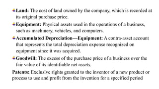 Land: The cost of land owned by the company, which is recorded at
its original purchase price.
Equipment: Physical assets used in the operations of a business,
such as machinery, vehicles, and computers.
Accumulated Depreciation—Equipment: A contra-asset account
that represents the total depreciation expense recognized on
equipment since it was acquired.
Goodwill: The excess of the purchase price of a business over the
fair value of its identifiable net assets.
Patents: Exclusive rights granted to the inventor of a new product or
process to use and profit from the invention for a specified period
 