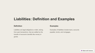 Liabilities: Definition and Examples
Definition
Liabilities are legal obligations or debt, arising
from past transactions, that are settled by the
transfer of economic benefits like money or
goods.
Examples
Examples of liabilities include loans, accounts
payable, bonds, and mortgages.
 