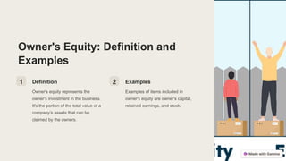Owner's Equity: Definition and
Examples
1 Definition
Owner's equity represents the
owner's investment in the business.
It's the portion of the total value of a
company’s assets that can be
claimed by the owners.
2 Examples
Examples of items included in
owner's equity are owner's capital,
retained earnings, and stock.
 