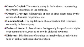 Owner’s Capital: The owner's equity in the business, representing
the owner's investment in the company.
Owner’s Drawings: Withdrawals of cash or other assets made by the
owner of a business for personal use.
Common Stock: The capital stock of a corporation that represents
ownership in the company.
Preferred Stock: A class of stock that typically has preferential rights
over common stock, such as priority in dividend payments.
Dividends: Distributions of earnings to shareholders, usually in the
form of cash or additional shares of stock.
 
