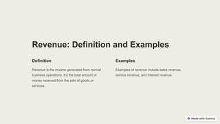 Revenue: Definition and Examples
Definition
Revenue is the income generated from normal
business operations. It's the total amount of
money received from the sale of goods or
services.
Examples
Examples of revenue include sales revenue,
service revenue, and interest revenue.
 