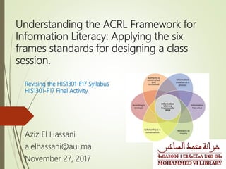 Understanding the ACRL Framework for
Information Literacy: Applying the six
frames standards for designing a class
session.
Aziz El Hassani
a.elhassani@aui.ma
November 27, 2017
Revising the HIS1301-F17 Syllabus
HIS1301-F17 Final Activity
 