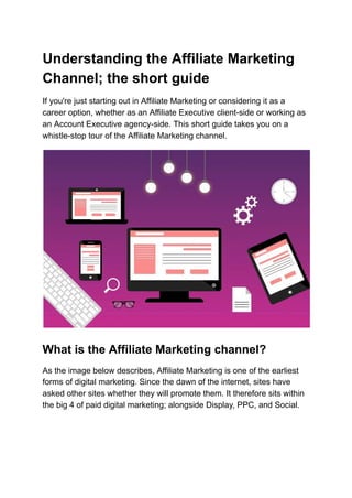 Understanding the Affiliate Marketing
Channel; the short guide
If you're just starting out in Affiliate Marketing or considering it as a
career option, whether as an Affiliate Executive client-side or working as
an Account Executive agency-side. This short guide takes you on a
whistle-stop tour of the Affiliate Marketing channel.
What is the Affiliate Marketing channel?
As the image below describes, Affiliate Marketing is one of the earliest
forms of digital marketing. Since the dawn of the internet, sites have
asked other sites whether they will promote them. It therefore sits within
the big 4 of paid digital marketing; alongside Display, PPC, and Social.
 