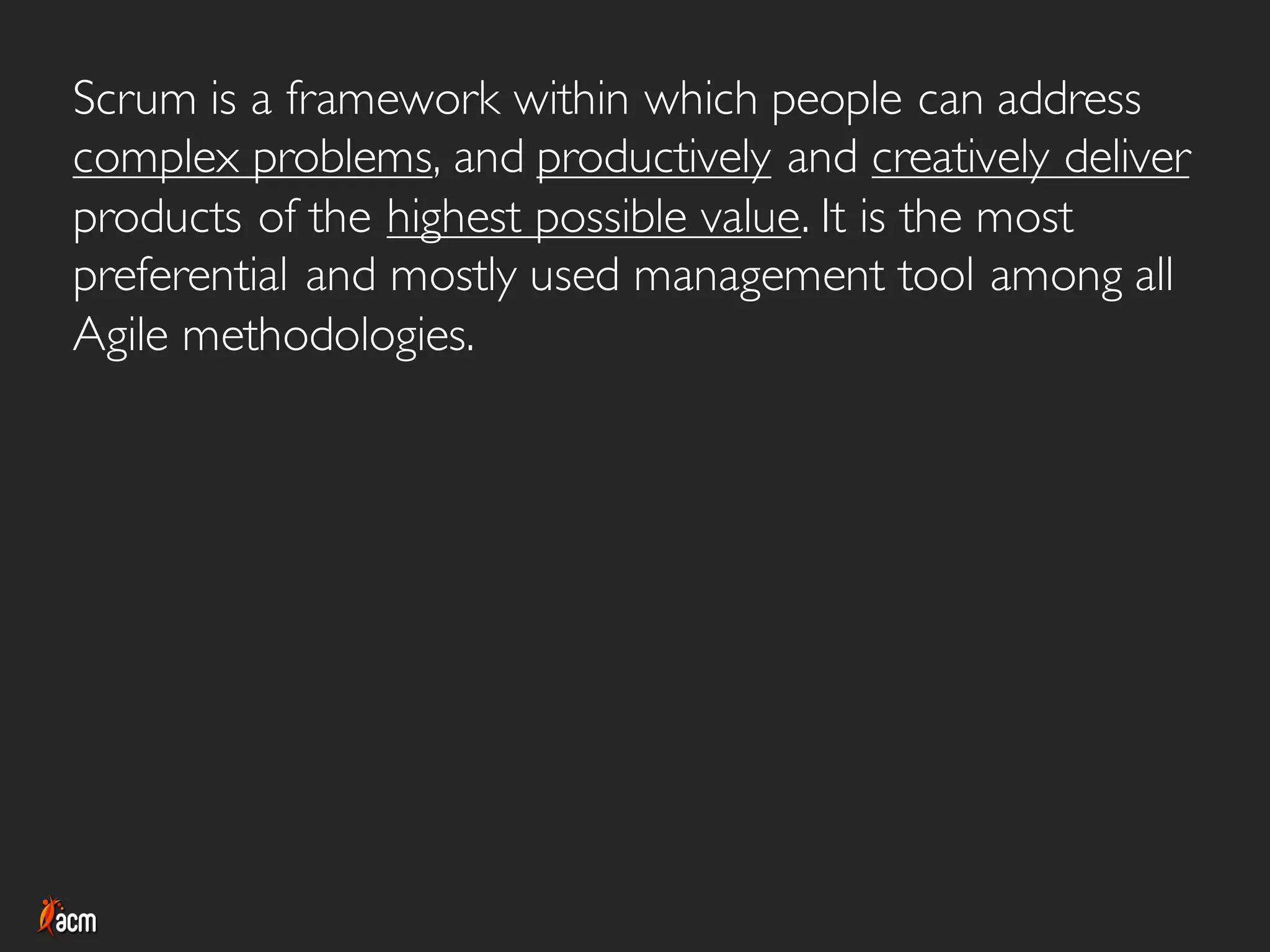 Scrum is a framework within which people can address
complex problems, and productively and creatively deliver
products of the highest possible value. It is the most
preferential and mostly used management tool among all
Agile methodologies.
 