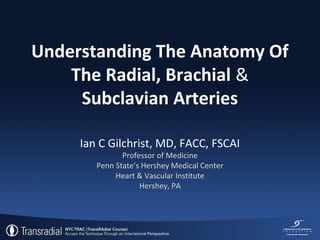 Understanding The Anatomy Of
The Radial, Brachial &
Subclavian Arteries
Ian C Gilchrist, MD, FACC, FSCAI
Professor of Medicine
Penn State’s Hershey Medical Center
Heart & Vascular Institute
Hershey, PA

 