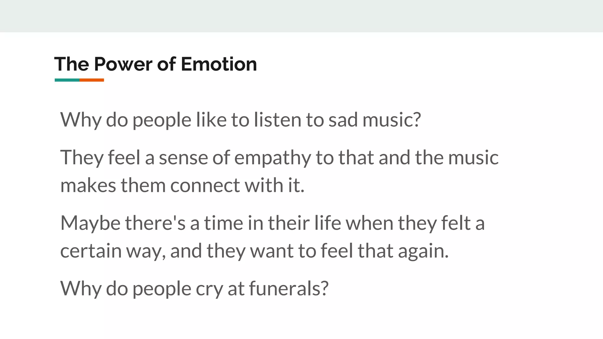The Power of Emotion
Why do people like to listen to sad music?
They feel a sense of empathy to that and the music
makes them connect with it.
Maybe there's a time in their life when they felt a
certain way, and they want to feel that again.
Why do people cry at funerals?
 