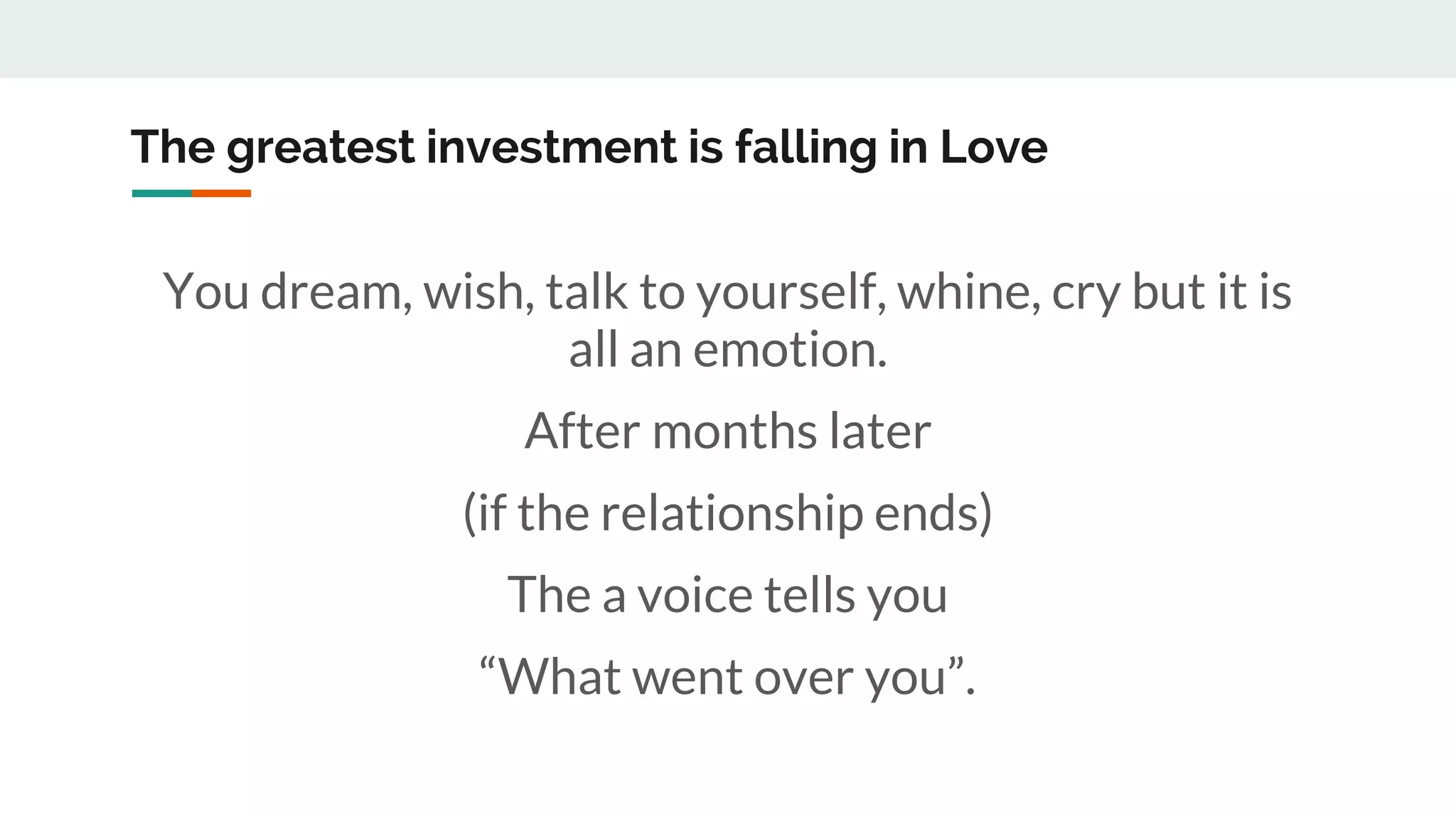 The greatest investment is falling in Love
You dream, wish, talk to yourself, whine, cry but it is
all an emotion.
After months later
(if the relationship ends)
The a voice tells you
“What went over you”.
 