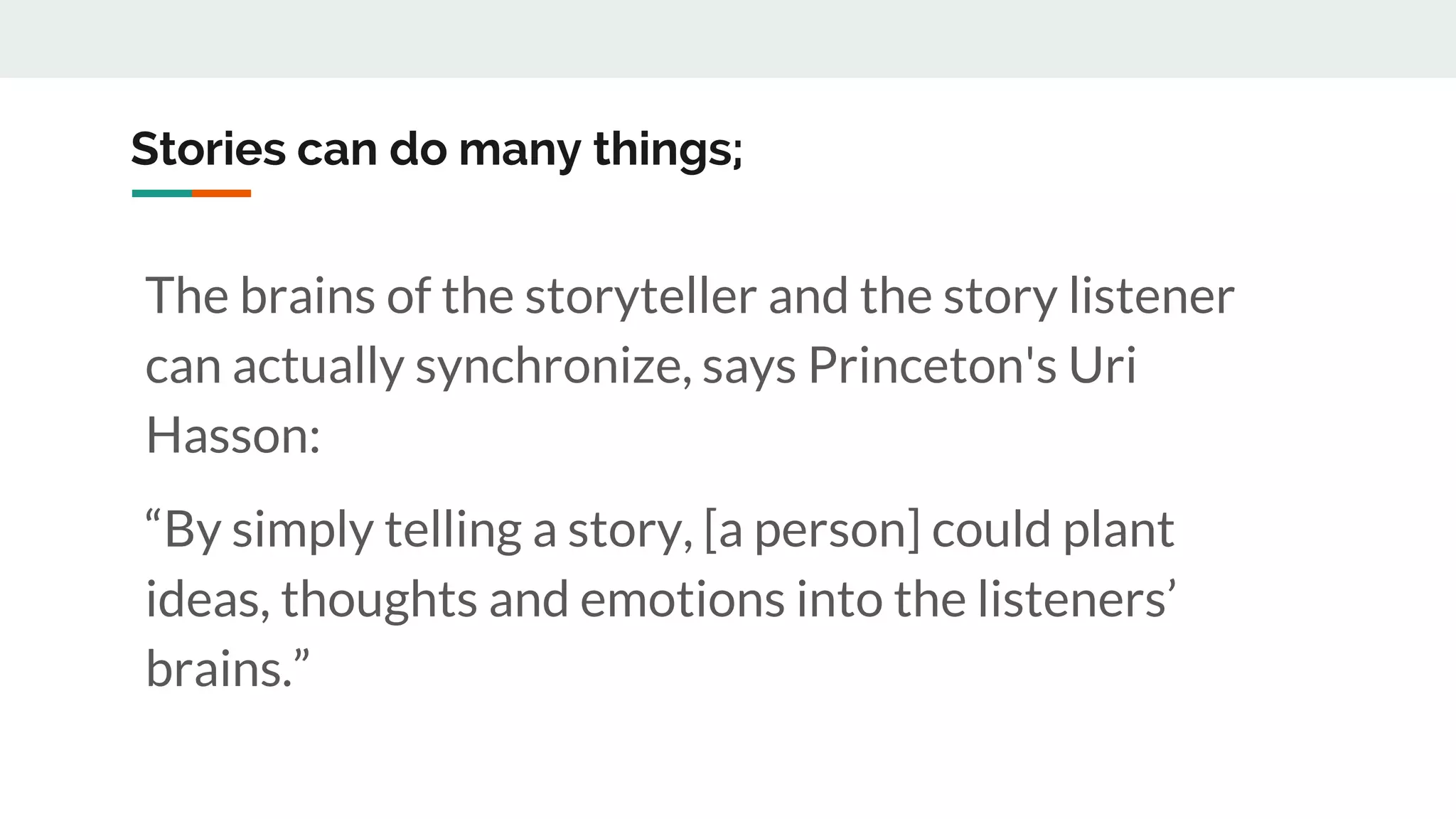Stories can do many things;
The brains of the storyteller and the story listener
can actually synchronize, says Princeton's Uri
Hasson:
“By simply telling a story, [a person] could plant
ideas, thoughts and emotions into the listeners’
brains.”
 