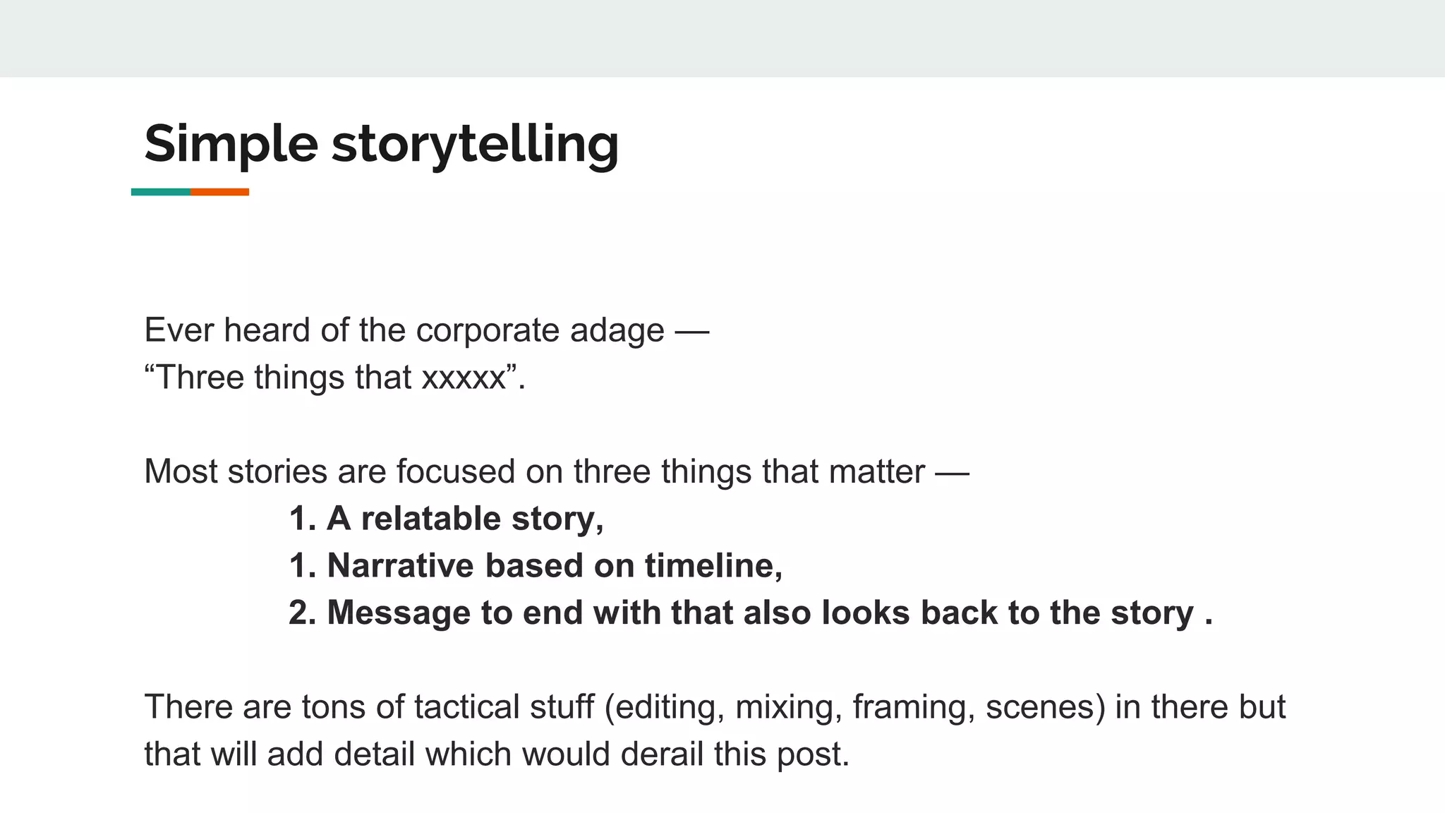 Simple storytelling
Ever heard of the corporate adage —
“Three things that xxxxx”.
Most stories are focused on three things that matter —
1. A relatable story,
1. Narrative based on timeline,
2. Message to end with that also looks back to the story .
There are tons of tactical stuff (editing, mixing, framing, scenes) in there but
that will add detail which would derail this post.
 