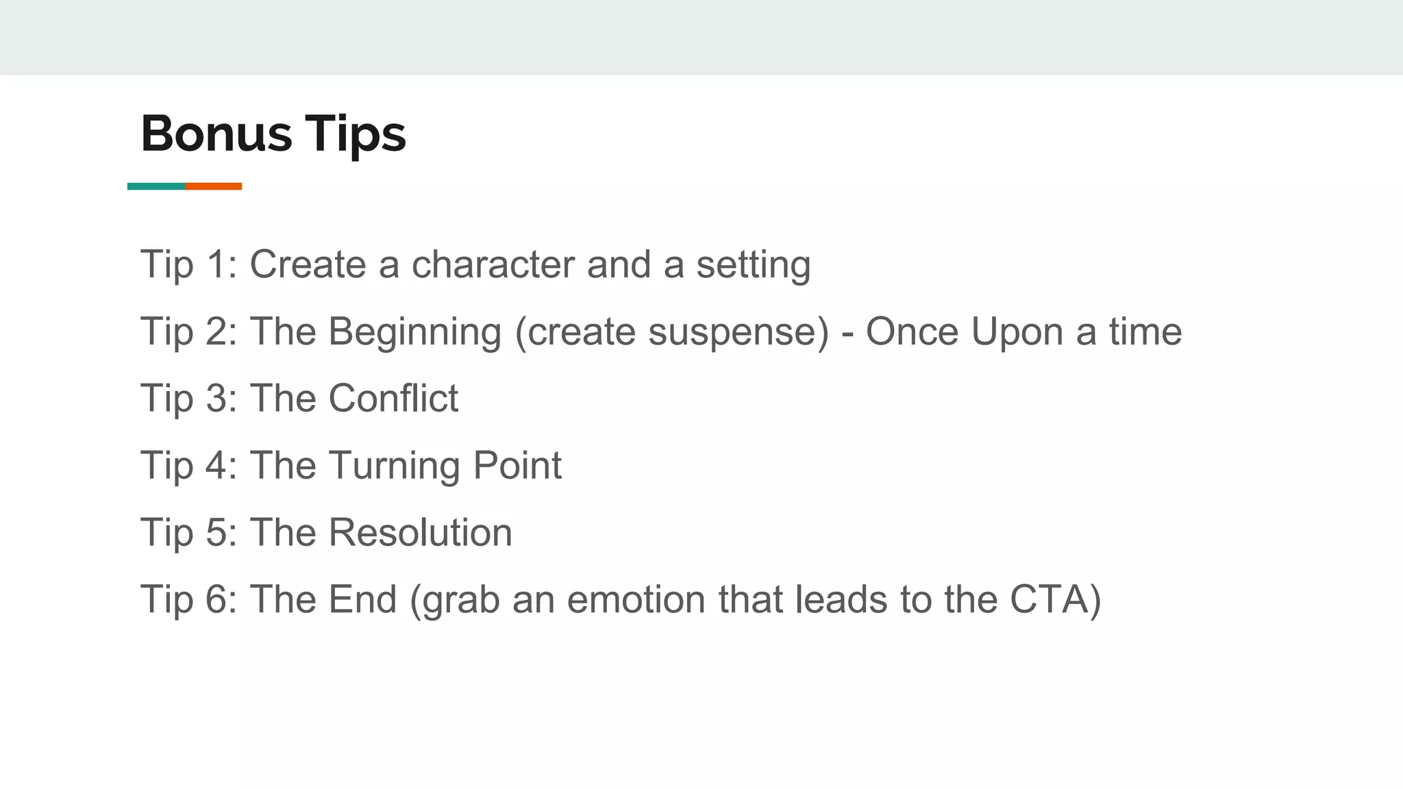 Bonus Tips
Tip 1: Create a character and a setting
Tip 2: The Beginning (create suspense) - Once Upon a time
Tip 3: The Conflict
Tip 4: The Turning Point
Tip 5: The Resolution
Tip 6: The End (grab an emotion that leads to the CTA)
 