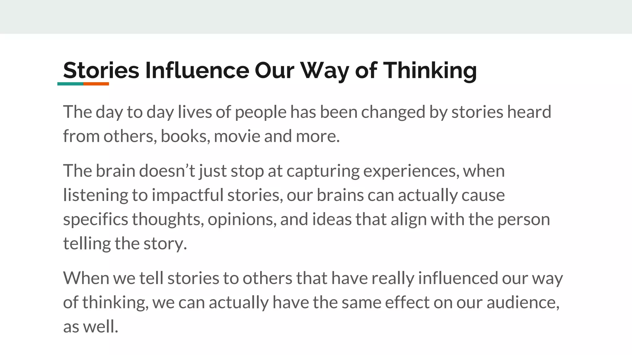 Stories Influence Our Way of Thinking
The day to day lives of people has been changed by stories heard
from others, books, movie and more.
The brain doesn’t just stop at capturing experiences, when
listening to impactful stories, our brains can actually cause
specifics thoughts, opinions, and ideas that align with the person
telling the story.
When we tell stories to others that have really influenced our way
of thinking, we can actually have the same effect on our audience,
as well.
 