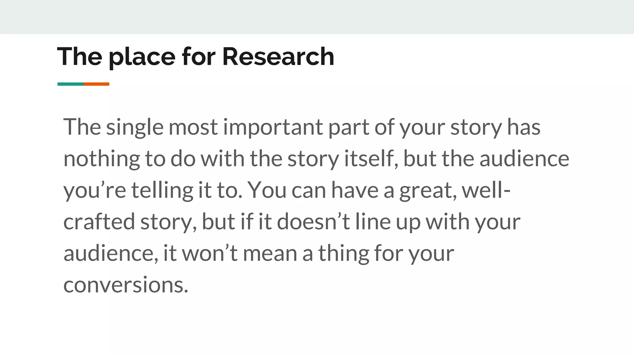 The place for Research
The single most important part of your story has
nothing to do with the story itself, but the audience
you’re telling it to. You can have a great, well-
crafted story, but if it doesn’t line up with your
audience, it won’t mean a thing for your
conversions.
 