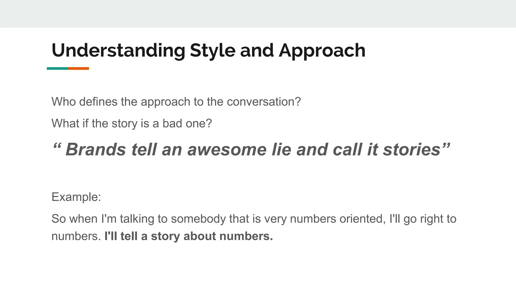 Understanding Style and Approach
Who defines the approach to the conversation?
What if the story is a bad one?
“ Brands tell an awesome lie and call it stories”
Example:
So when I'm talking to somebody that is very numbers oriented, I'll go right to
numbers. I'll tell a story about numbers.
 