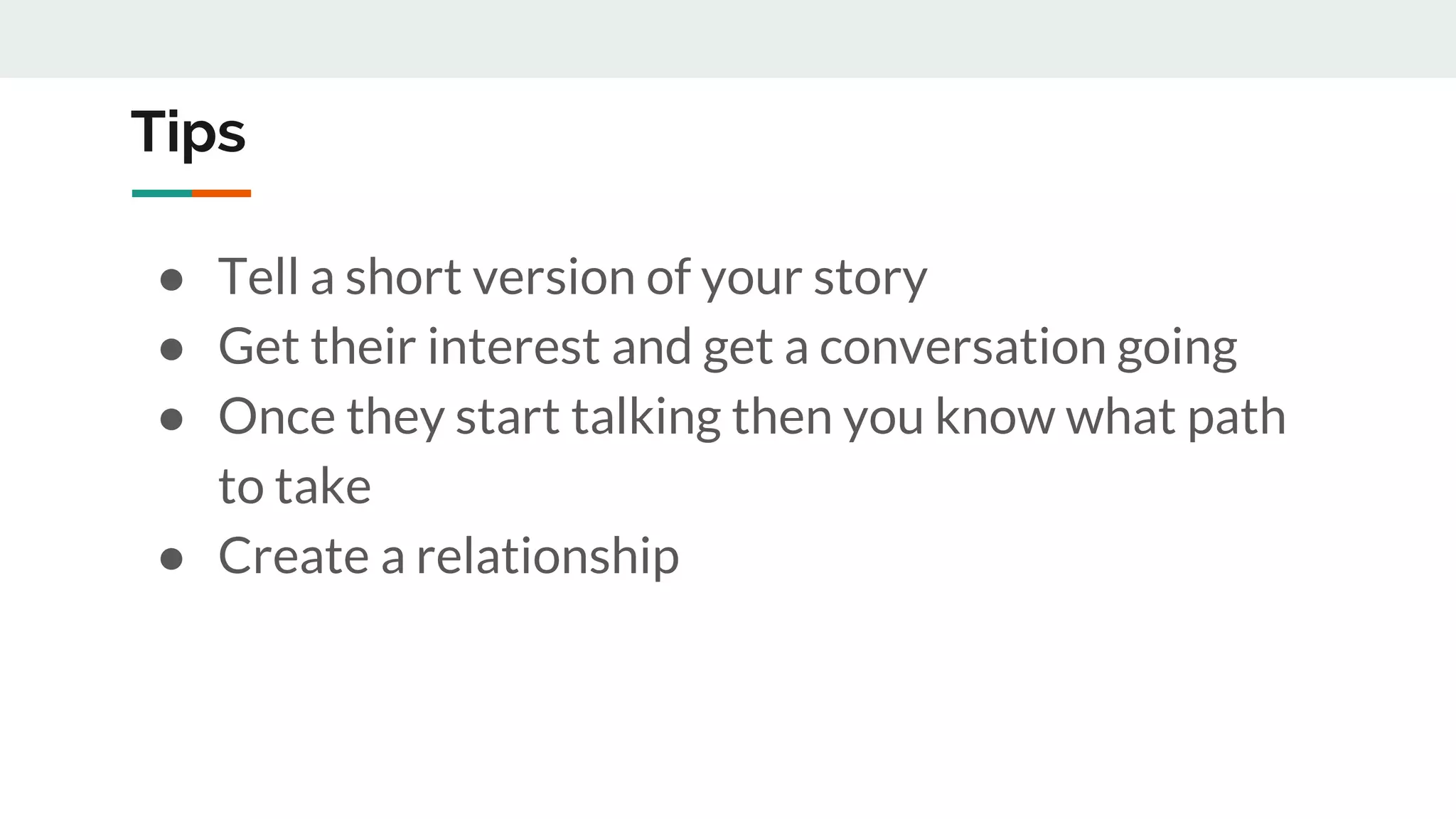 Tips
● Tell a short version of your story
● Get their interest and get a conversation going
● Once they start talking then you know what path
to take
● Create a relationship
 