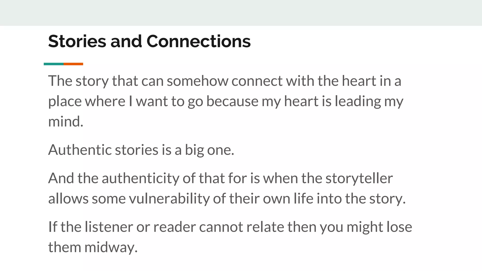 Stories and Connections
The story that can somehow connect with the heart in a
place where I want to go because my heart is leading my
mind.
Authentic stories is a big one.
And the authenticity of that for is when the storyteller
allows some vulnerability of their own life into the story.
If the listener or reader cannot relate then you might lose
them midway.
 