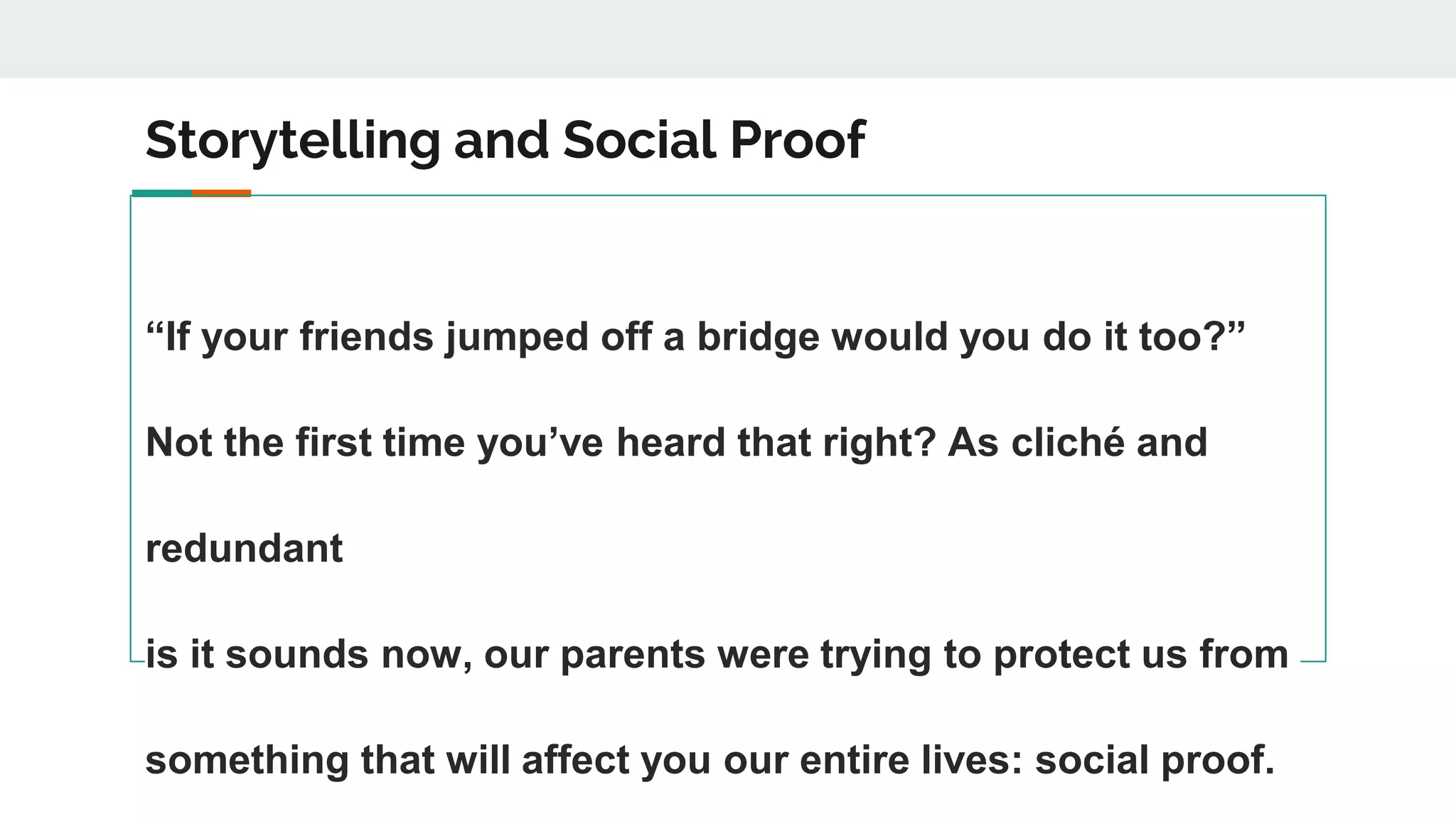 Storytelling and Social Proof
“If your friends jumped off a bridge would you do it too?”
Not the first time you’ve heard that right? As cliché and
redundant
is it sounds now, our parents were trying to protect us from
something that will affect you our entire lives: social proof.
 