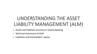 UNDERSTANDING THE ASSET
LIABILITY MANAGEMENT (ALM)
o Assets and liabilities structure in Islamic Banking
o Technical instrument of ALM
o Liabilities and shareholders’ equity
 
