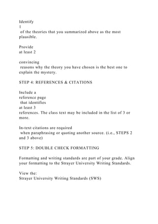 Identify
1
of the theories that you summarized above as the most
plausible.
Provide
at least 2
convincing
reasons why the theory you have chosen is the best one to
explain the mystery.
STEP 4: REFERENCES & CITATIONS
Include a
reference page
that identifies
at least 3
references. The class text may be included in the list of 3 or
more.
In-text citations are required
when paraphrasing or quoting another source. (i.e., STEPS 2
and 3 above)
STEP 5: DOUBLE CHECK FORMATTING
Formatting and writing standards are part of your grade. Align
your formatting to the Strayer University Writing Standards.
View the:
Strayer University Writing Standards (SWS)
 