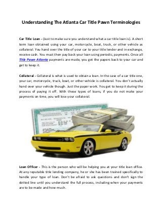 Understanding The Atlanta Car Title Pawn Terminologies
Car Title Loan - (Just to make sure you understand what a car title loan is). A short
term loan obtained using your car, motorcycle, boat, truck, or other vehicle as
collateral. You hand over the title of your car to your title lender and in exchange,
receive cash. You must then pay back your loan using periodic, payments. Once all
Title Pawn Atlanta payments are made, you get the papers back to your car and
get to keep it.
Collateral - Collateral is what is used to obtain a loan. In the case of a car title one,
your car, motorcycle, truck, boat, or other vehicle is collateral. You don't actually
hand over your vehicle though. Just the paper work. You get to keep it during the
process of paying it off. With these types of loans, if you do not make your
payments on time, you will lose your collateral.
Loan Officer - This is the person who will be helping you at your title loan office.
At any reputable title lending company, he or she has been trained specifically to
handle your type of loan. Don't be afraid to ask questions and don't sign the
dotted line until you understand the full process, including when your payments
are to be made and how much.
 